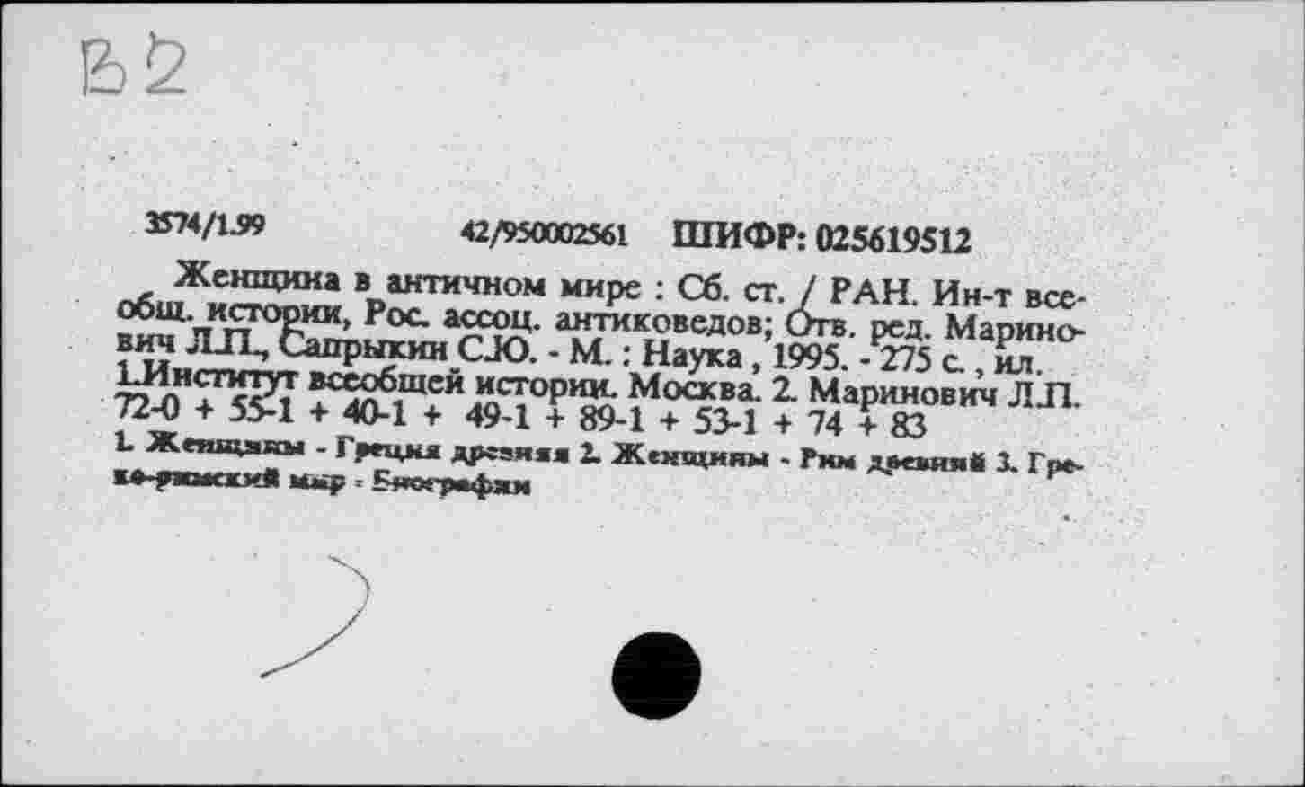 ﻿^/i-»	42/950002561 ШИФР: 025619512
Женщина в античном мире : Сб. ст. / РАН. Ин-т все-истории, Рос. ассоц. антиковедов; Отв. рсд. Марино-вич ЛД &шрыхии СЈО. - М. : Наука ,1995. -^75 с ,йл ІЗІнститут всеобщей истории Москва. 2. Маринов ич Л Л. 72-0 + 5>1 + 40-1 + 49-1 + 89-1 + 53-1 + 74 +83
L Жепщякы - Греция дрсзяаа 2. Женщины . Рмм древня* 1 Гре-к»-рж»«сжив	- Бяопмфхм